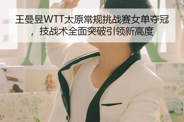 王曼昱WTT太原常规挑战赛女单夺冠，技战术全面突破引领新高度
