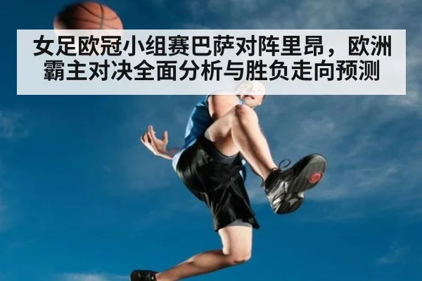 女足欧冠小组赛巴萨对阵里昂，欧洲霸主对决全面分析与胜负走向预测