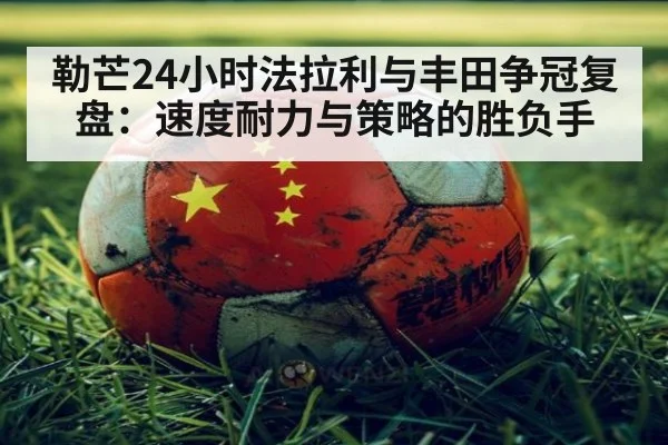 勒芒24小时法拉利与丰田争冠复盘：速度耐力与策略的胜负手